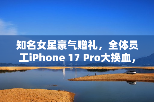 知名女星豪气赠礼，全体员工iPhone 17 Pro大换血，网友羡慕不已