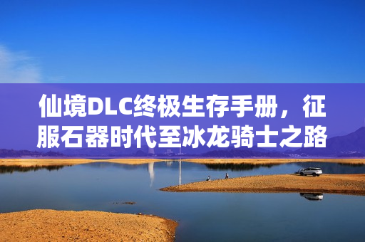 仙境DLC终极生存手册，征服石器时代至冰龙骑士之路