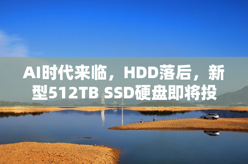 AI时代来临，HDD落后，新型512TB SSD硬盘即将投产