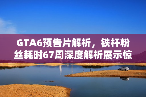 GTA6预告片解析，铁杆粉丝耗时67周深度解析展示惊人毅力！