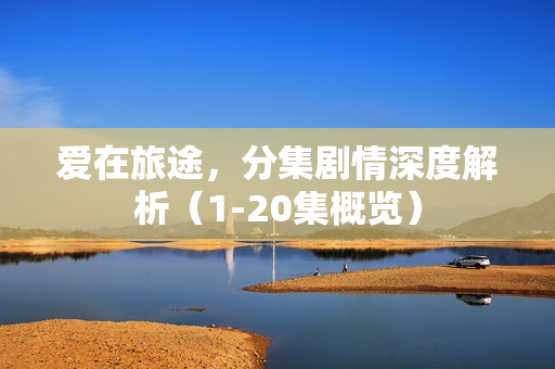 爱在旅途，分集剧情深度解析（1-20集概览）