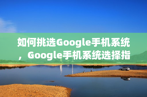 如何挑选Google手机系统，Google手机系统选择指南
