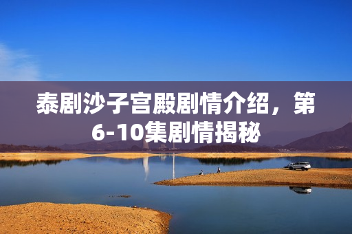 泰剧沙子宫殿剧情介绍，第6-10集剧情揭秘