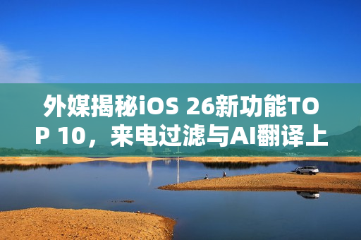 外媒揭秘iOS 26新功能TOP 10，来电过滤与AI翻译上榜