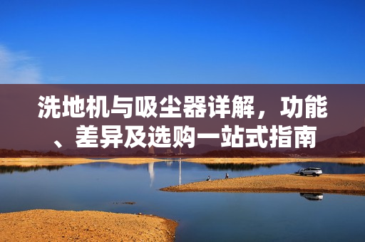 洗地机与吸尘器详解，功能、差异及选购一站式指南