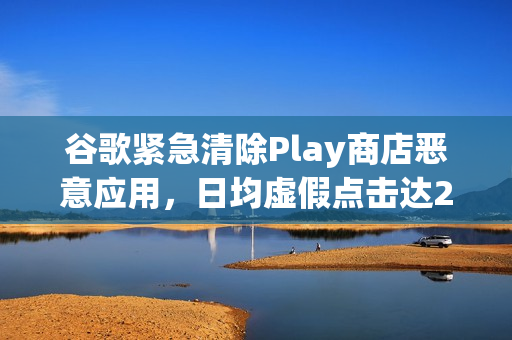 谷歌紧急清除Play商店恶意应用，日均虚假点击达23亿次