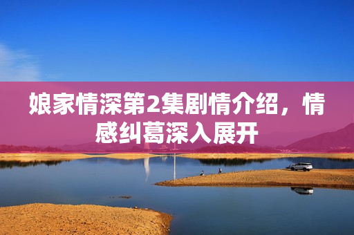 娘家情深第2集剧情介绍，情感纠葛深入展开