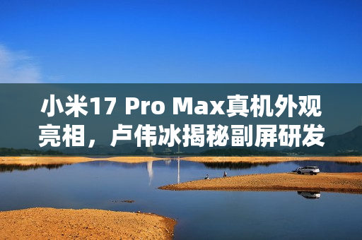 小米17 Pro Max真机外观亮相，卢伟冰揭秘副屏研发成本达十亿