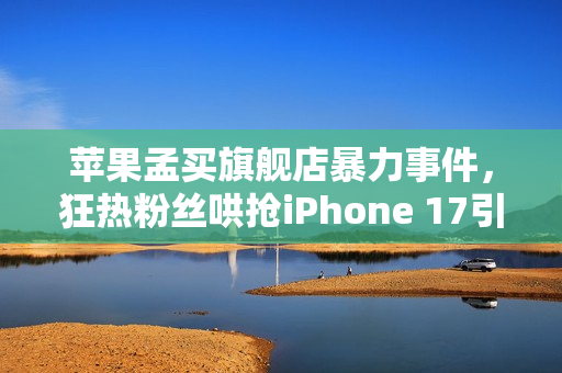 苹果孟买旗舰店暴力事件，狂热粉丝哄抢iPhone 17引发混乱