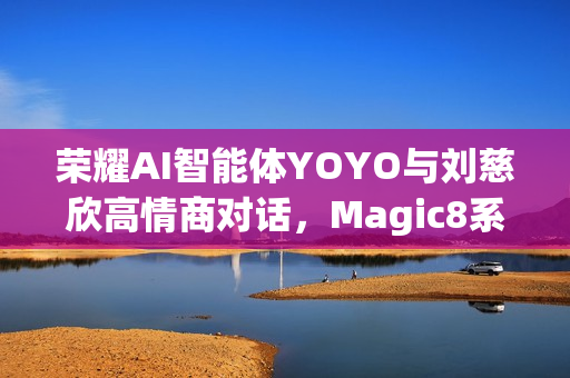 荣耀AI智能体YOYO与刘慈欣高情商对话，Magic8系列或将迎来重大更新