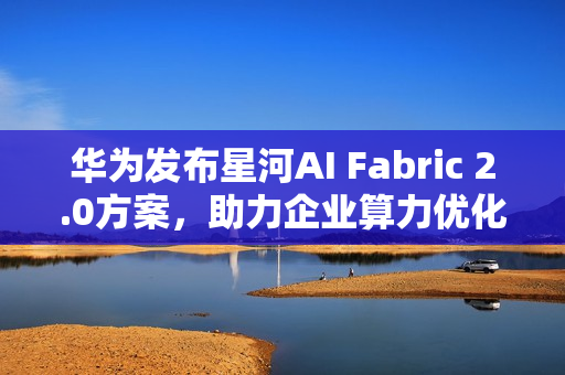 华为发布星河AI Fabric 2.0方案，助力企业算力优化与业务永续发展