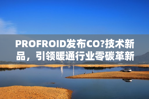 PROFROID发布CO?技术新品，引领暖通行业零碳革新