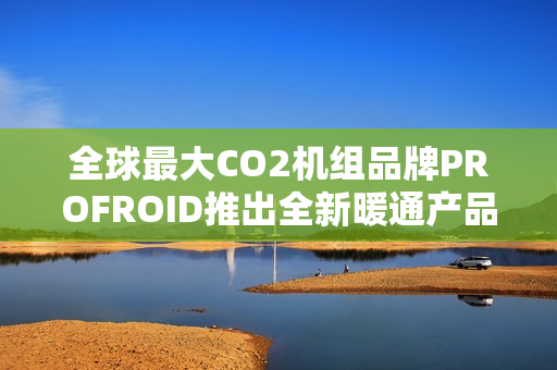 全球最大CO2机组品牌PROFROID推出全新暖通产品系列