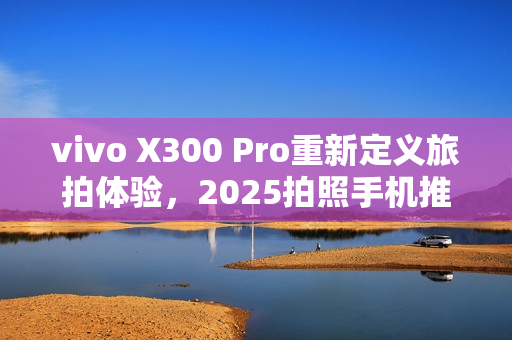 vivo X300 Pro重新定义旅拍体验，2025拍照手机推荐，价格从5299元起