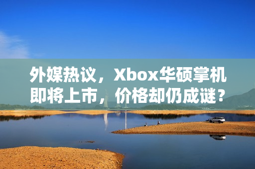 外媒热议，Xbox华硕掌机即将上市，价格却仍成谜？