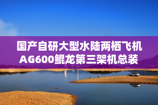 国产自研大型水陆两栖飞机AG600鲲龙第三架机总装下线