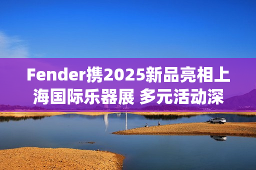 Fender携2025新品亮相上海国际乐器展 多元活动深度联结本土音乐生态(fender newport)