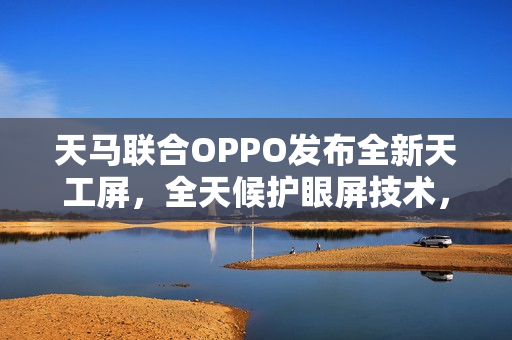 天马联合OPPO发布全新天工屏，全天候护眼屏技术，夜间也通透护眼