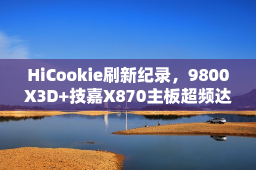 HiCookie刷新纪录，9800X3D+技嘉X870主板超频达7.3GHz新高度