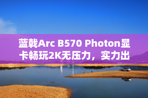 蓝戟Arc B570 Photon显卡畅玩2K无压力，实力出圈！