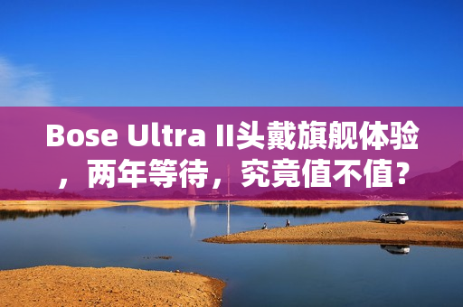 Bose Ultra II头戴旗舰体验，两年等待，究竟值不值？