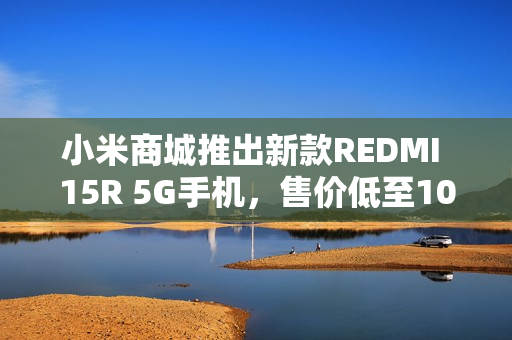 小米商城推出新款REDMI 15R 5G手机，售价低至1099元起