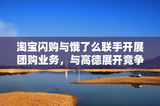 淘宝闪购与饿了么联手开展团购业务，与高德展开竞争新动向