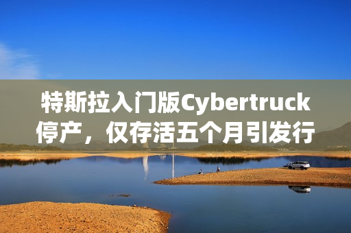 特斯拉入门版Cybertruck停产，仅存活五个月引发行业震动！