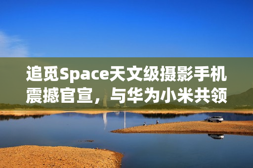 追觅Space天文级摄影手机震撼官宣，与华为小米共领风骚