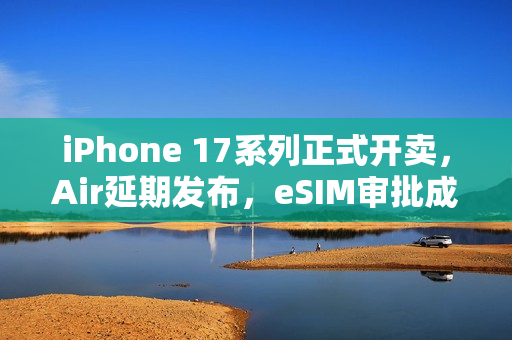 iPhone 17系列正式开卖，Air延期发布，eSIM审批成阻碍发展最大难题