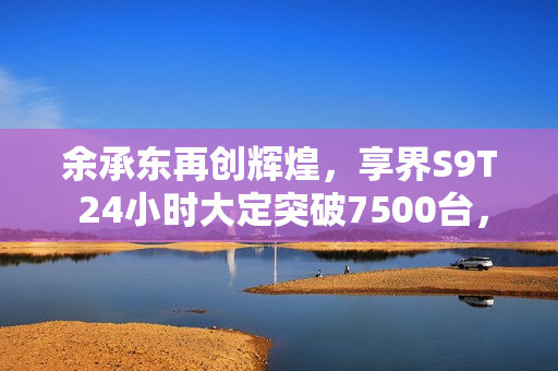余承东再创辉煌,享界S9T 24小时大定突破7500台,封神之作震撼登场! 余承东再创辉煌,享界S9T 24小时大定突破7500台,封神之作震撼登场!