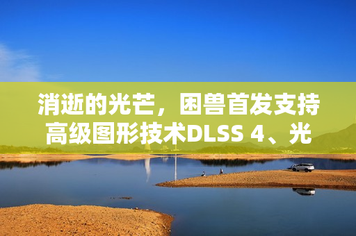 消逝的光芒，困兽首发支持高级图形技术DLSS 4、光线追踪及NVIDIA Reflex体验全新游戏视觉盛宴
