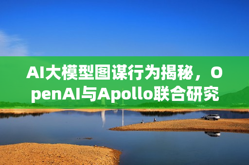 AI大模型图谋行为揭秘，OpenAI与Apollo联合研究报告发布