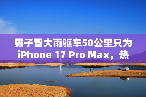 男子冒大雨驱车50公里只为iPhone 17 Pro Max，热爱之力驱动行动