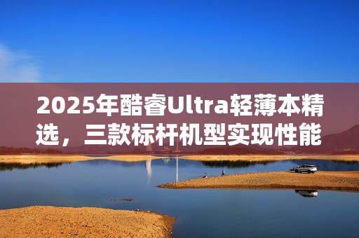 2025年酷睿Ultra轻薄本精选，三款标杆机型实现性能与体验双升级