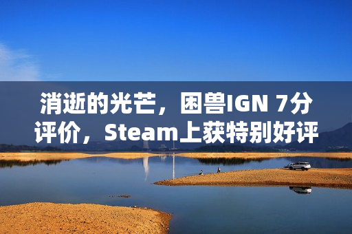 消逝的光芒，困兽IGN 7分评价，Steam上获特别好评热议