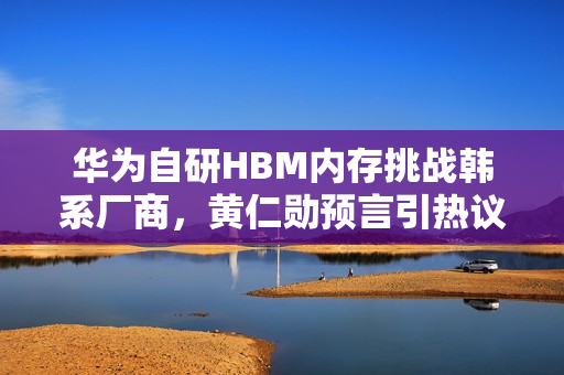 华为自研HBM内存挑战韩系厂商，黄仁勋预言引热议