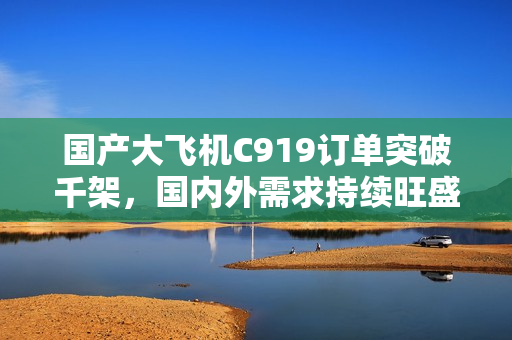国产大飞机C919订单突破千架，国内外需求持续旺盛