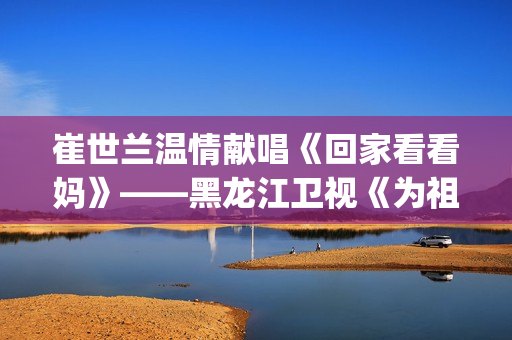 崔世兰温情献唱《回家看看妈》——黑龙江卫视《为祖国放歌2025新春大联欢》温情绽放(崔兰田经典歌曲)