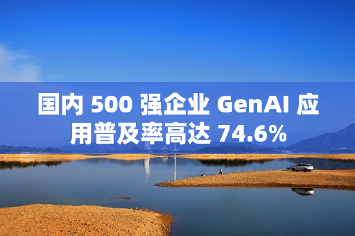 国内 500 强企业 GenAI 应用普及率高达 74.6%