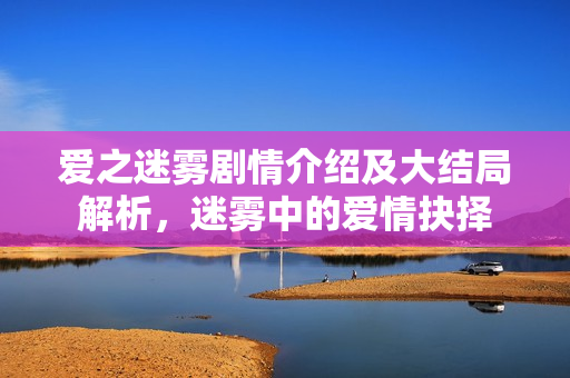 爱之迷雾剧情介绍及大结局解析，迷雾中的爱情抉择