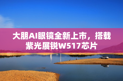 大朋AI眼镜全新上市，搭载紫光展锐W517芯片