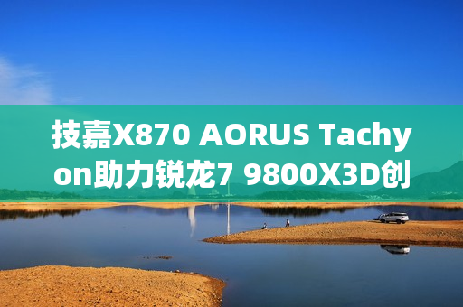 技嘉X870 AORUS Tachyon助力锐龙7 9800X3D创超频新世界纪录，频率突破7.3GHz大关！