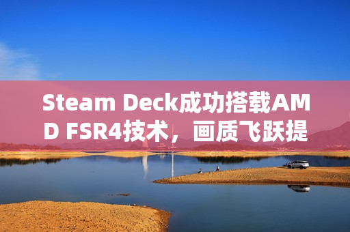Steam Deck成功搭载AMD FSR4技术，画质飞跃提升！