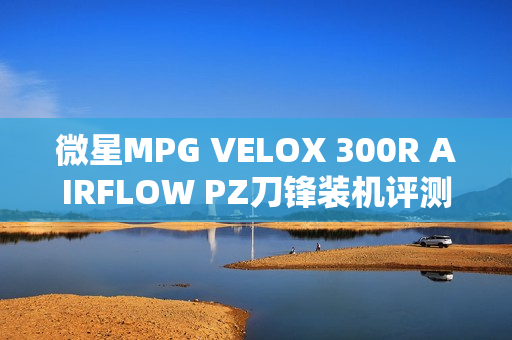 微星MPG VELOX 300R AIRFLOW PZ刀锋装机评测，强大散热，满足极致需求