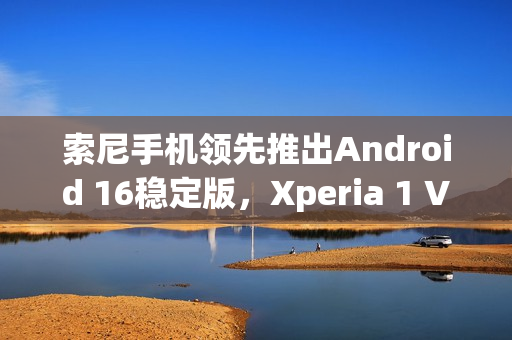 索尼手机领先推出Android 16稳定版，Xperia 1 VII用户独家福利