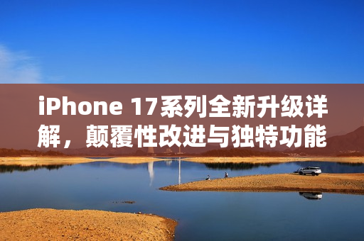 iPhone 17系列全新升级详解，颠覆性改进与独特功能介绍