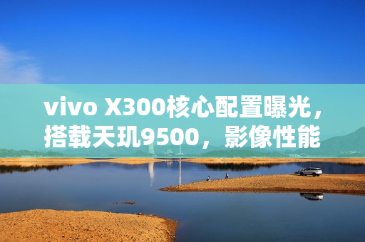 vivo X300核心配置曝光，搭载天玑9500，影像性能卓越