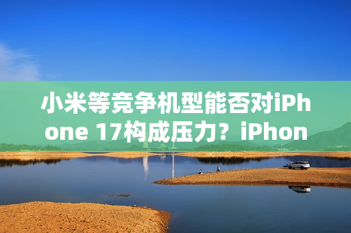 小米等竞争机型能否对iPhone 17构成压力？iPhone 17标准版销售火爆，富士康郑州大规模生产应对挑战