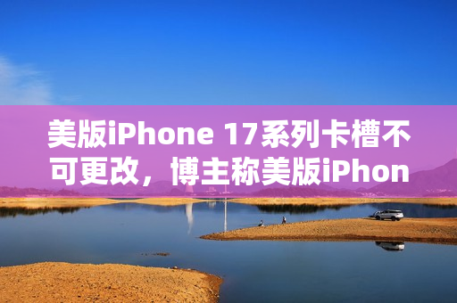 美版iPhone 17系列卡槽不可更改，博主称美版iPhone 16成绝唱